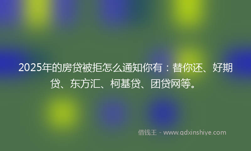 2025年的房贷被拒怎么通知你有：替你还、好期贷、东方汇、柯基贷、团贷网等。