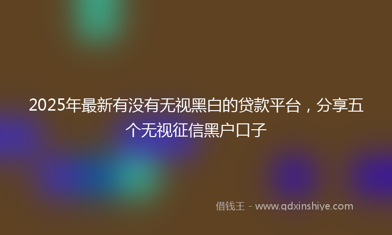 2025年最新有没有无视黑白的贷款平台，分享五个无视征信黑户口子