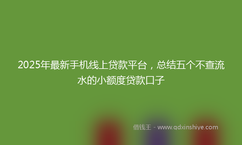 2025年最新手机线上贷款平台，总结五个不查流水的小额度贷款口子