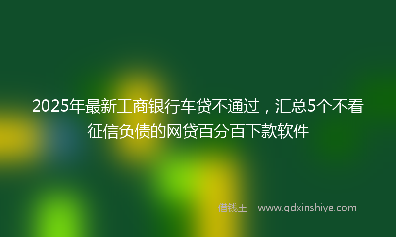 2025年最新工商银行车贷不通过，汇总5个不看征信负债的网贷百分百下款软件