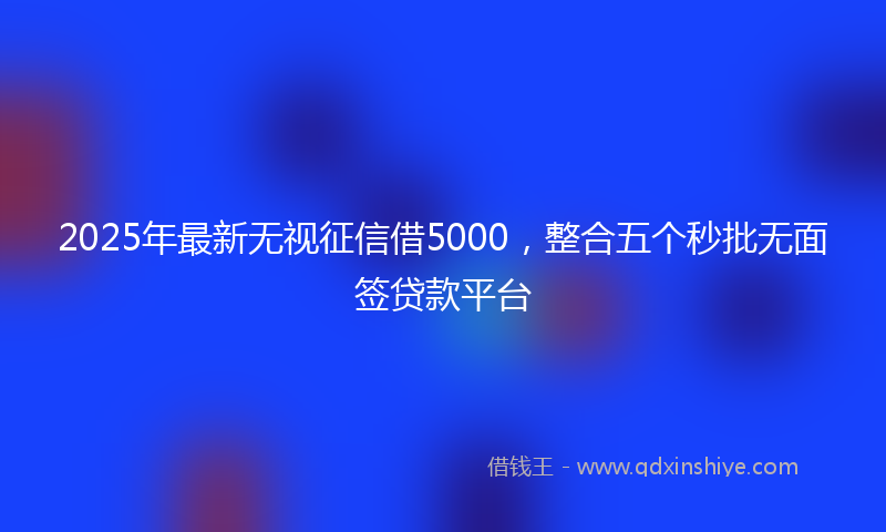 2025年最新无视征信借5000，整合五个秒批无面签贷款平台
