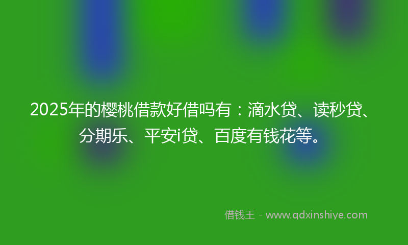2025年的樱桃借款好借吗有：滴水贷、读秒贷、分期乐、平安i贷、百度有钱花等。
