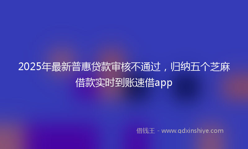2025年最新普惠贷款审核不通过，归纳五个芝麻借款实时到账速借app