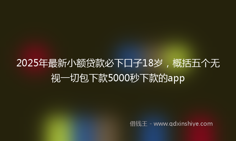 2025年最新小额贷款必下口子18岁，概括五个无视一切包下款5000秒下款的app