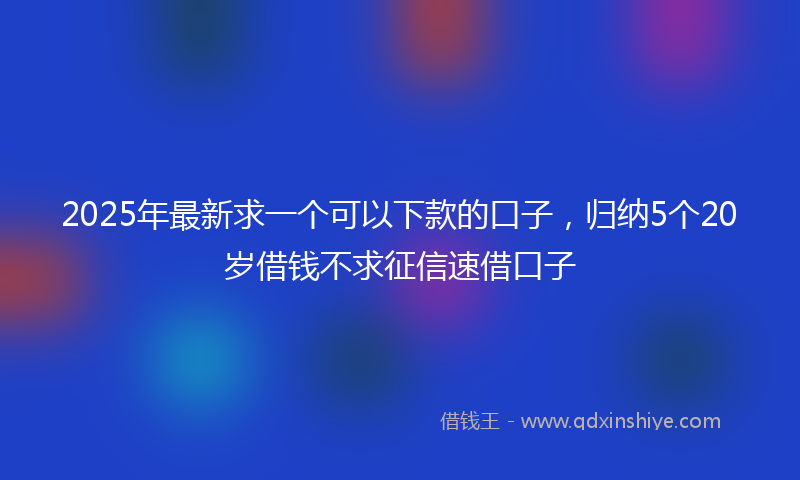 2025年最新求一个可以下款的口子，归纳5个20岁借钱不求征信速借口子