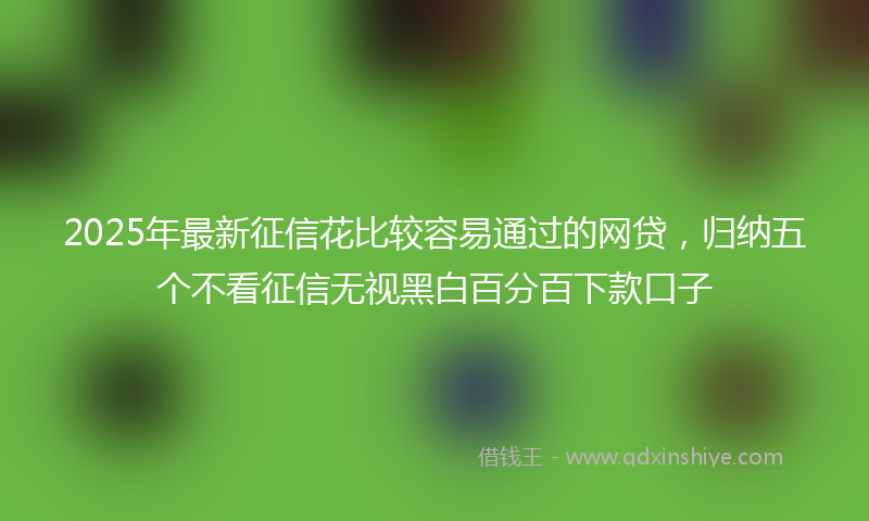 2025年最新征信花比较容易通过的网贷，归纳五个不看征信无视黑白百分百下款口子