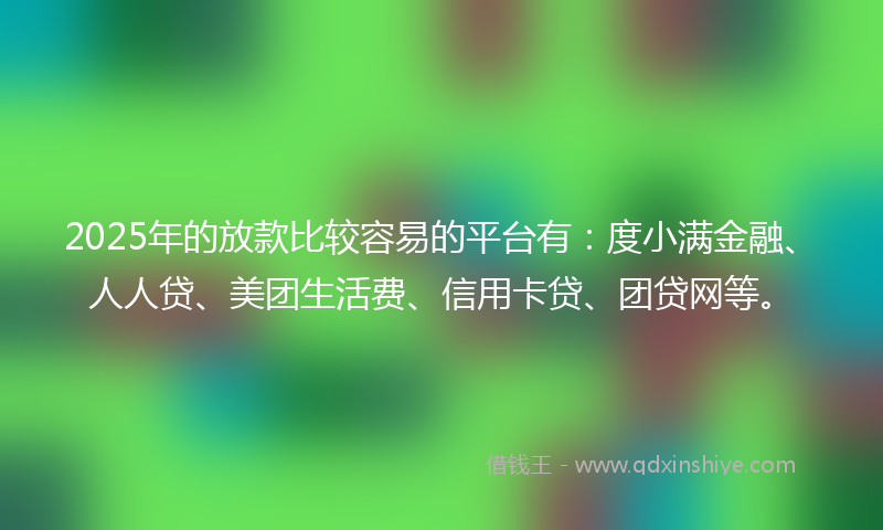 2025年的放款比较容易的平台有：度小满金融、人人贷、美团生活费、信用卡贷、团贷网等。