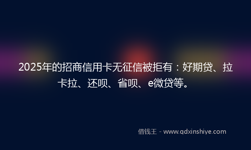 2025年的招商信用卡无征信被拒有：好期贷、拉卡拉、还呗、省呗、e微贷等。