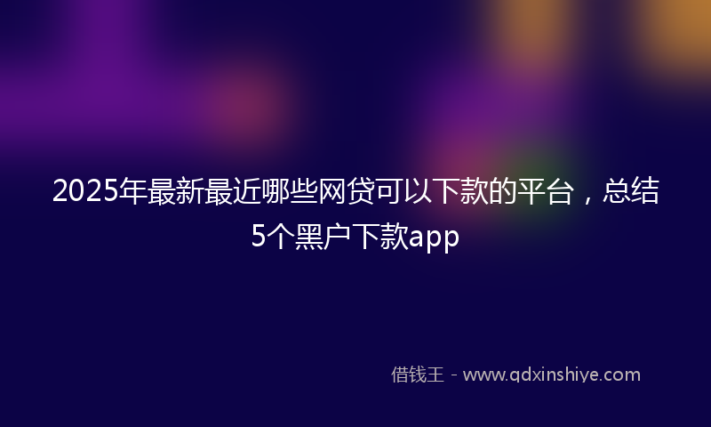 2025年最新最近哪些网贷可以下款的平台，总结5个黑户下款app