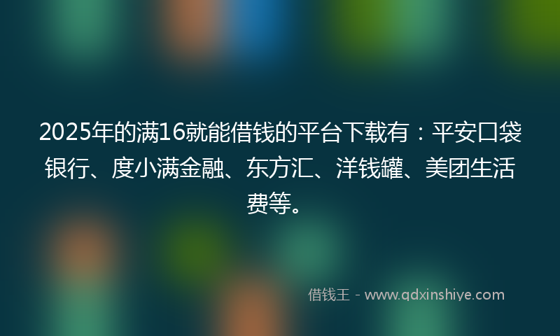 2025年的满16就能借钱的平台下载有：平安口袋银行、度小满金融、东方汇、洋钱罐、美团生活费等。