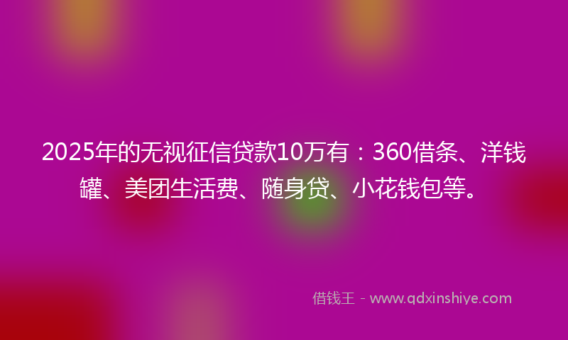 2025年的无视征信贷款10万有：360借条、洋钱罐、美团生活费、随身贷、小花钱包等。