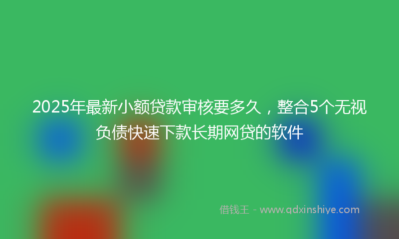 2025年最新小额贷款审核要多久，整合5个无视负债快速下款长期网贷的软件