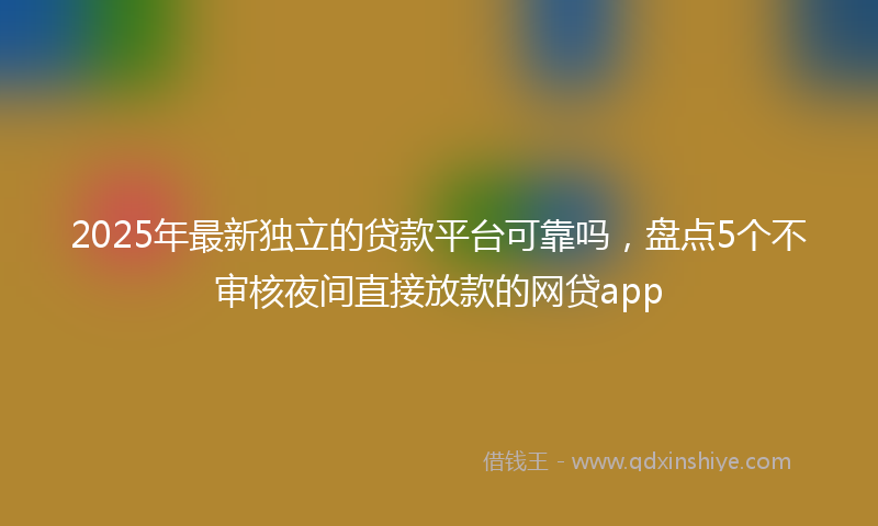 2025年最新独立的贷款平台可靠吗，盘点5个不审核夜间直接放款的网贷app