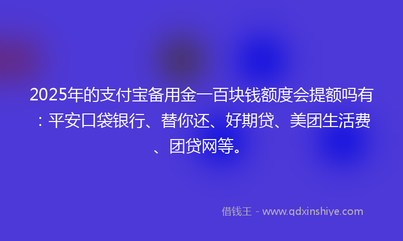 2025年的支付宝备用金一百块钱额度会提额吗有：平安口袋银行、替你还、好期贷、美团生活费、团贷网等。