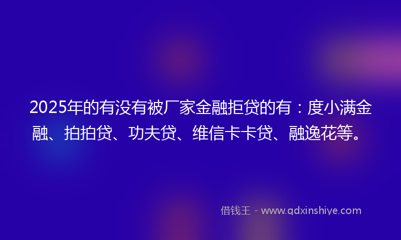 2025年的有没有被厂家金融拒贷的有：度小满金融、拍拍贷、功夫贷、维信卡卡贷、融逸花等。