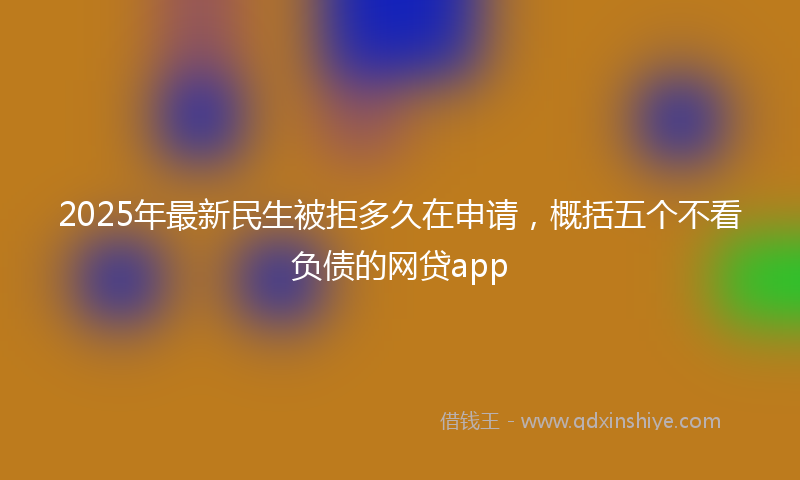 2025年最新民生被拒多久在申请，概括五个不看负债的网贷app