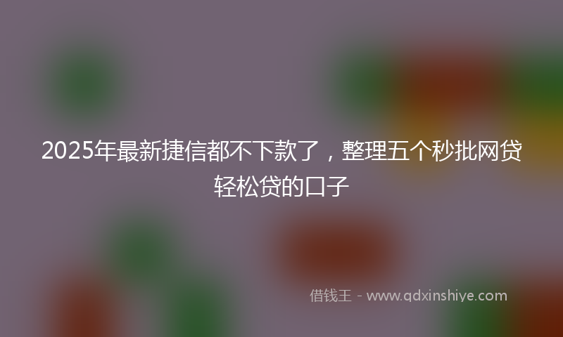 2025年最新捷信都不下款了，整理五个秒批网贷轻松贷的口子