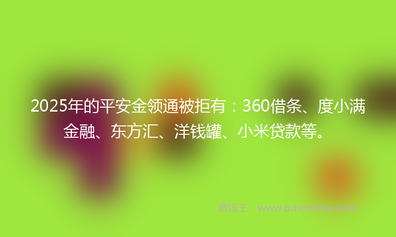 2025年的平安金领通被拒有：360借条、度小满金融、东方汇、洋钱罐、小米贷款等。