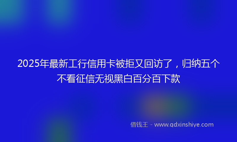 2025年最新工行信用卡被拒又回访了，归纳五个不看征信无视黑白百分百下款