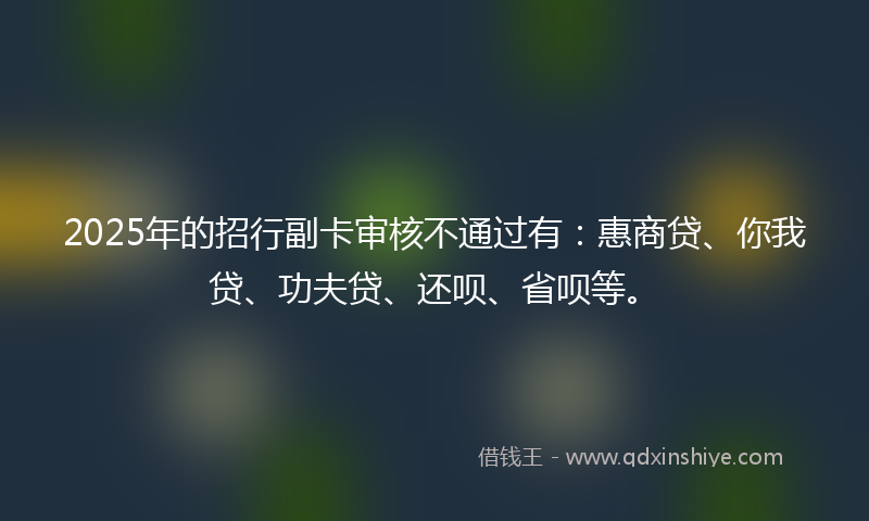 2025年的招行副卡审核不通过有：惠商贷、你我贷、功夫贷、还呗、省呗等。
