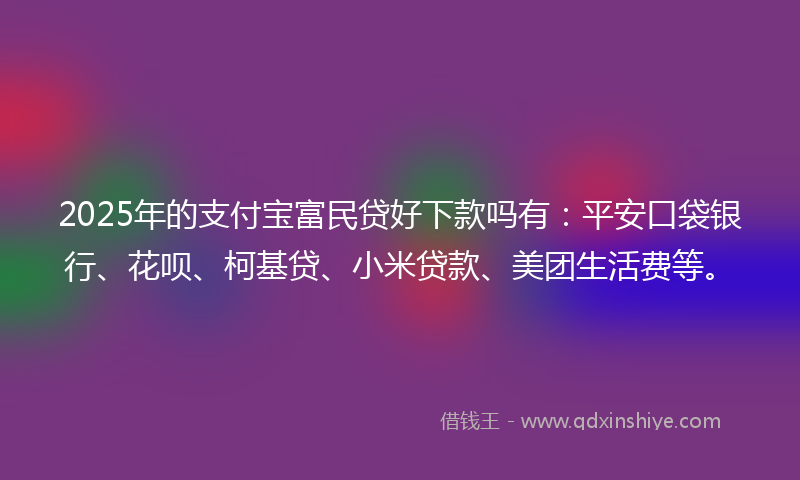 2025年的支付宝富民贷好下款吗有：平安口袋银行、花呗、柯基贷、小米贷款、美团生活费等。