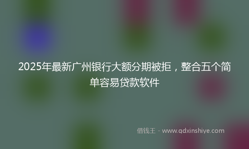 2025年最新广州银行大额分期被拒，整合五个简单容易贷款软件