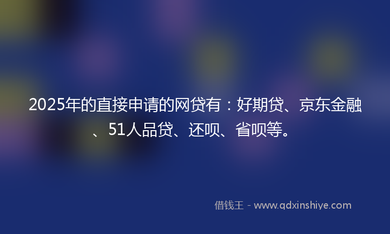 2025年的直接申请的网贷有：好期贷、京东金融、51人品贷、还呗、省呗等。