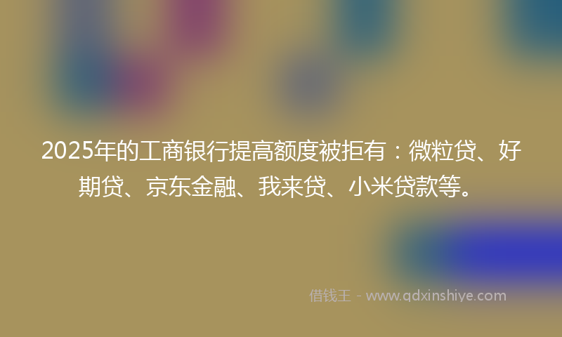 2025年的工商银行提高额度被拒有：微粒贷、好期贷、京东金融、我来贷、小米贷款等。