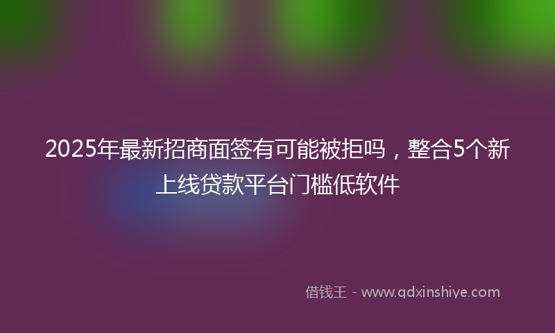 2025年最新招商面签有可能被拒吗，整合5个新上线贷款平台门槛低软件