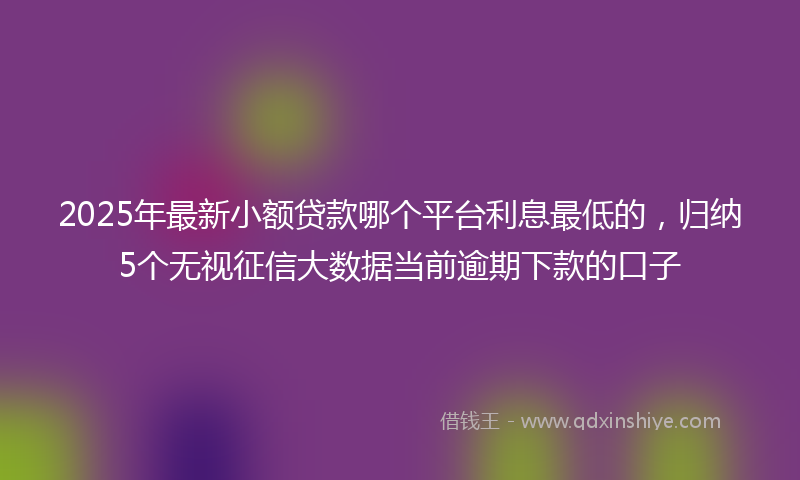 2025年最新小额贷款哪个平台利息最低的，归纳5个无视征信大数据当前逾期下款的口子