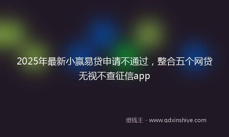 2025年最新小赢易贷申请不通过，整合五个网贷无视不查征信app