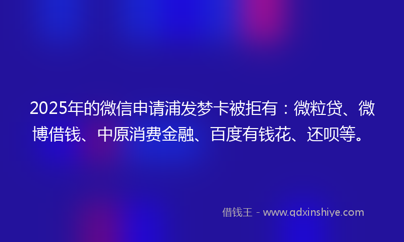 2025年的微信申请浦发梦卡被拒有：微粒贷、微博借钱、中原消费金融、百度有钱花、还呗等。