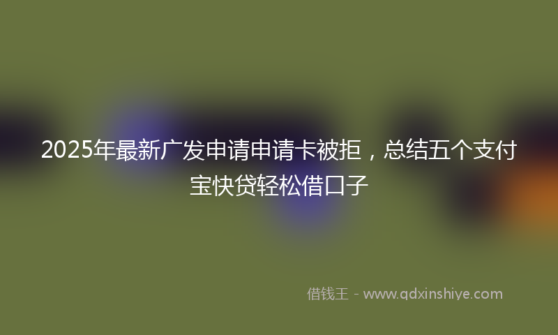 2025年最新广发申请申请卡被拒，总结五个支付宝快贷轻松借口子