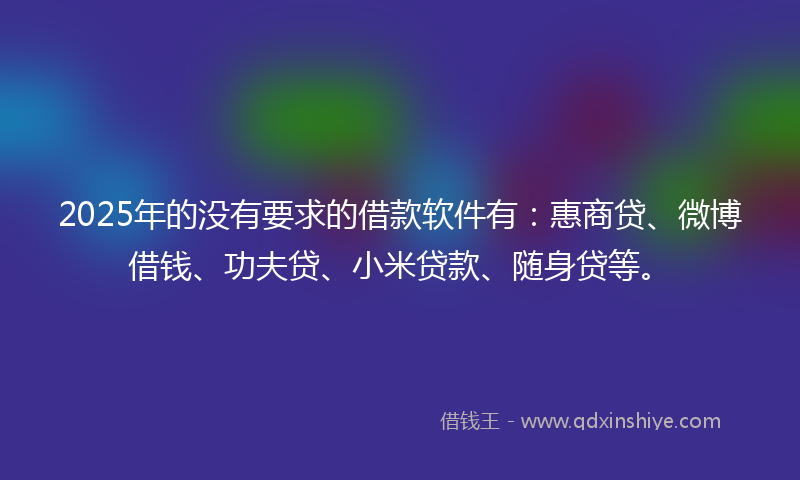 2025年的没有要求的借款软件有：惠商贷、微博借钱、功夫贷、小米贷款、随身贷等。