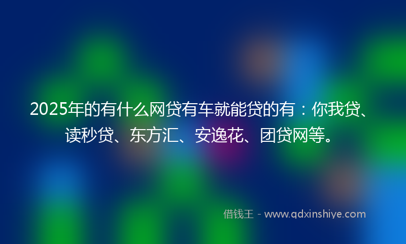 2025年的有什么网贷有车就能贷的有：你我贷、读秒贷、东方汇、安逸花、团贷网等。