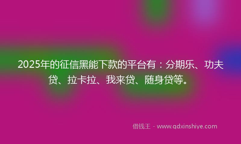 2025年的征信黑能下款的平台有：分期乐、功夫贷、拉卡拉、我来贷、随身贷等。