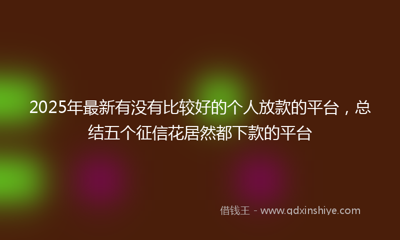 2025年最新有没有比较好的个人放款的平台，总结五个征信花居然都下款的平台