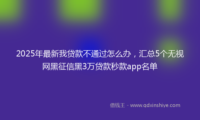 2025年最新我贷款不通过怎么办，汇总5个无视网黑征信黑3万贷款秒款app名单