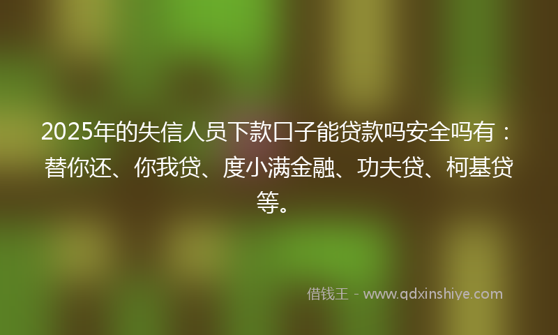 2025年的失信人员下款口子能贷款吗安全吗有：替你还、你我贷、度小满金融、功夫贷、柯基贷等。