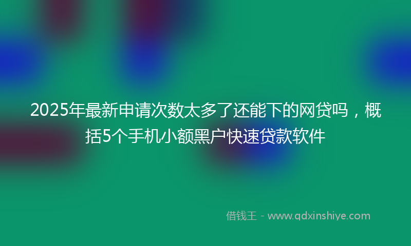 2025年最新申请次数太多了还能下的网贷吗，概括5个手机小额黑户快速贷款软件