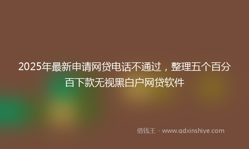 2025年最新申请网贷电话不通过，整理五个百分百下款无视黑白户网贷软件