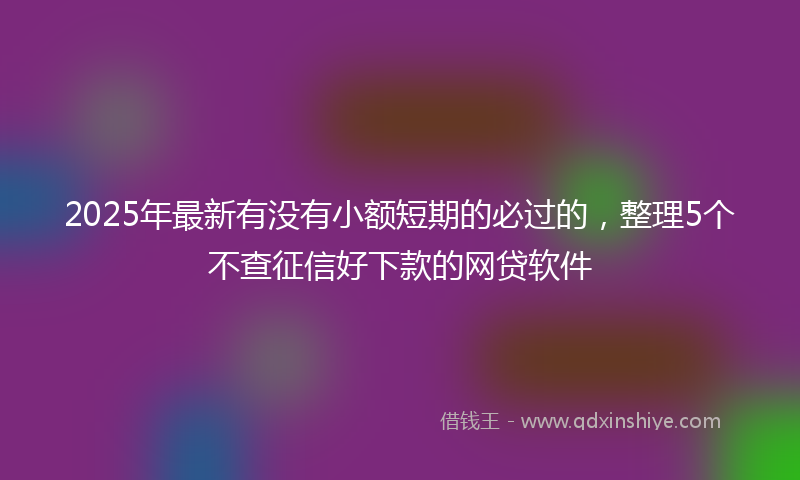 2025年最新有没有小额短期的必过的，整理5个不查征信好下款的网贷软件