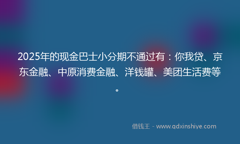 2025年的现金巴士小分期不通过有：你我贷、京东金融、中原消费金融、洋钱罐、美团生活费等。