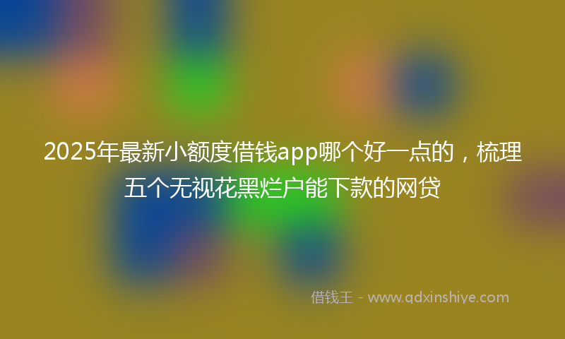 2025年最新小额度借钱app哪个好一点的，梳理五个无视花黑烂户能下款的网贷