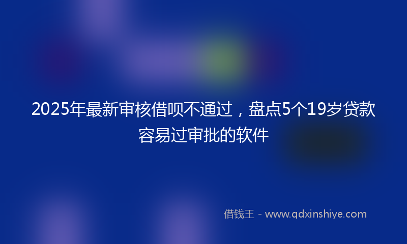 2025年最新审核借呗不通过，盘点5个19岁贷款容易过审批的软件