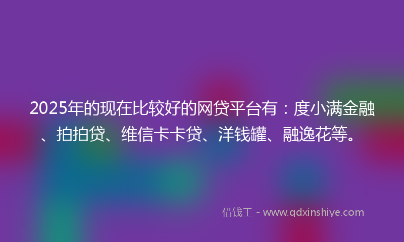 2025年的现在比较好的网贷平台有：度小满金融、拍拍贷、维信卡卡贷、洋钱罐、融逸花等。