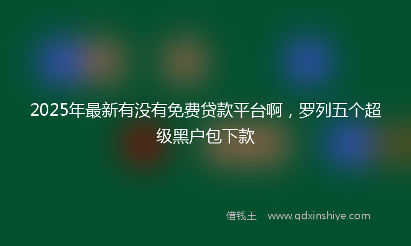 2025年最新有没有免费贷款平台啊，罗列五个超级黑户包下款
