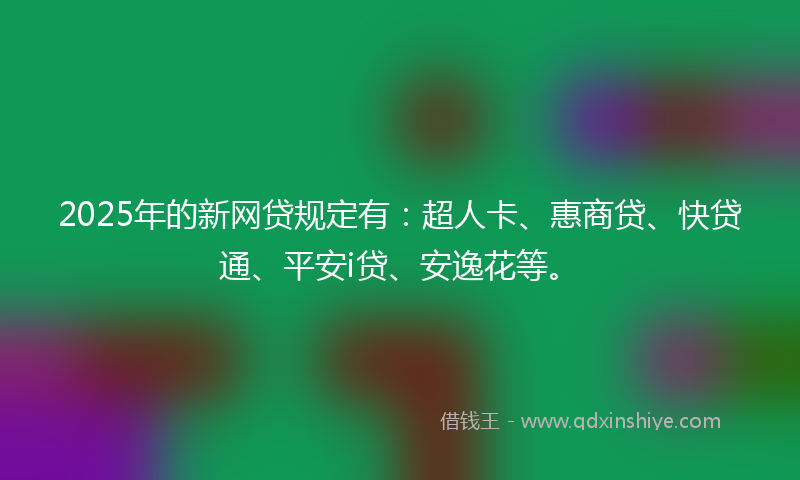 2025年的新网贷规定有：超人卡、惠商贷、快贷通、平安i贷、安逸花等。