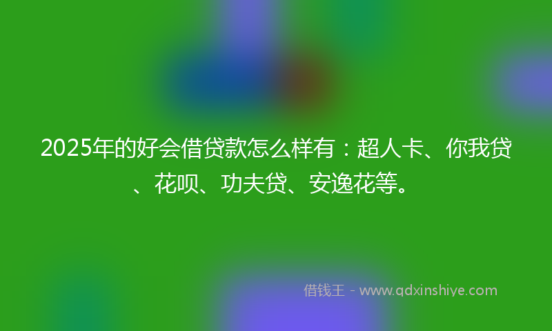 2025年的好会借贷款怎么样有：超人卡、你我贷、花呗、功夫贷、安逸花等。