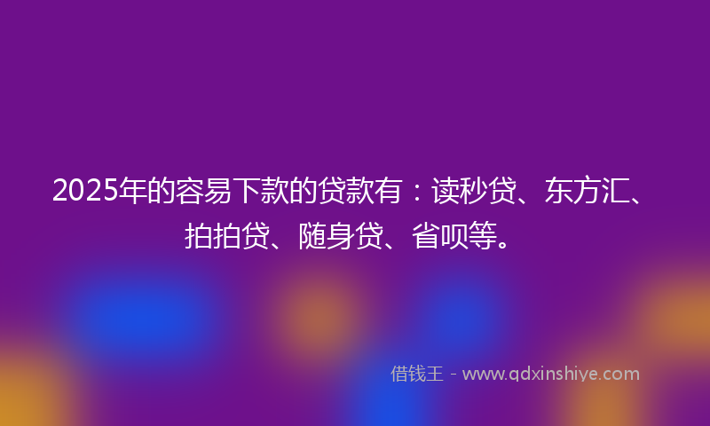 2025年的容易下款的贷款有：读秒贷、东方汇、拍拍贷、随身贷、省呗等。